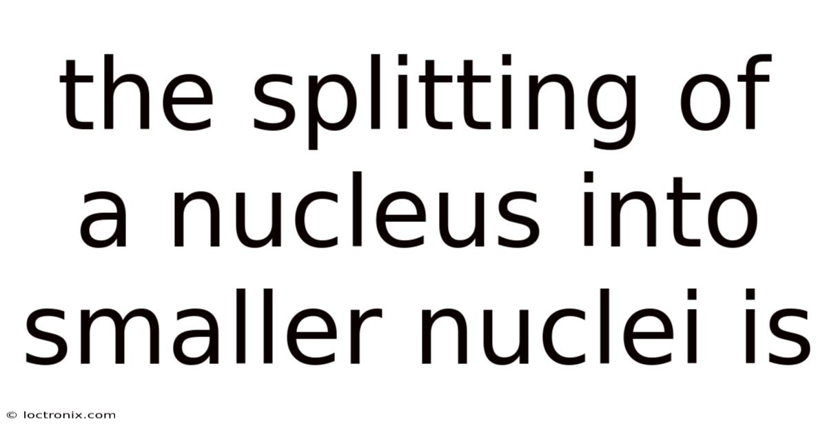 The Splitting Of A Nucleus Into Smaller Nuclei Is